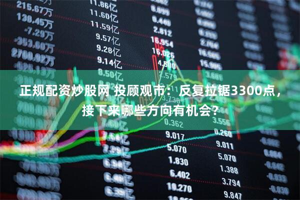 正规配资炒股网 投顾观市：反复拉锯3300点，接下来哪些方向有机会？