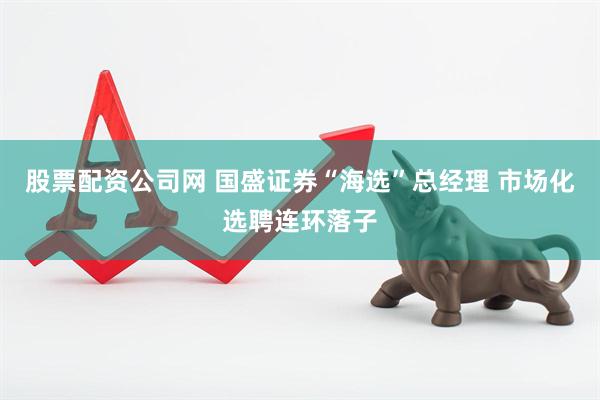 股票配资公司网 国盛证券“海选”总经理 市场化选聘连环落子
