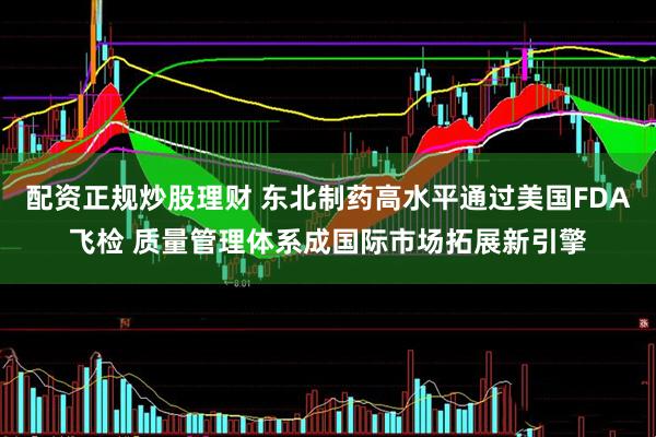 配资正规炒股理财 东北制药高水平通过美国FDA飞检 质量管理体系成国际市场拓展新引擎