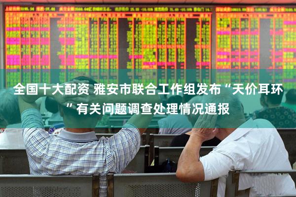 全国十大配资 雅安市联合工作组发布“天价耳环”有关问题调查处理情况通报