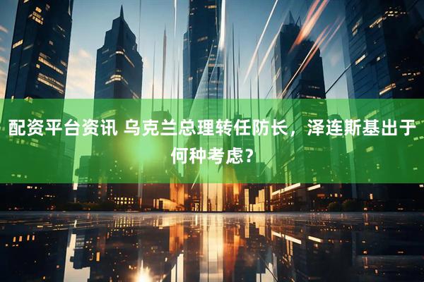 配资平台资讯 乌克兰总理转任防长，泽连斯基出于何种考虑？