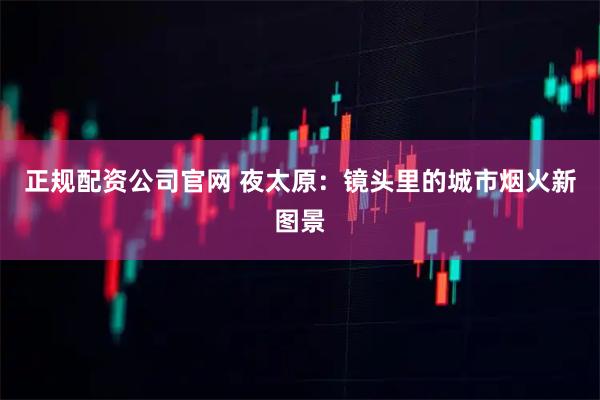 正规配资公司官网 夜太原：镜头里的城市烟火新图景