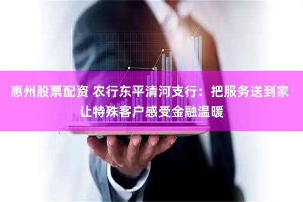 惠州股票配资 农行东平清河支行：把服务送到家 让特殊客户感受金融温暖