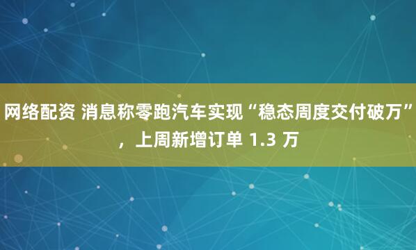 网络配资 消息称零跑汽车实现“稳态周度交付破万”，上周新增订单 1.3 万