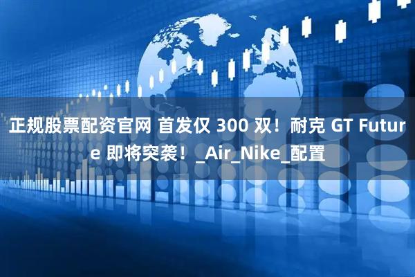 正规股票配资官网 首发仅 300 双！耐克 GT Future 即将突袭！_Air_Nike_配置