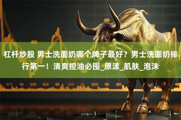 杠杆炒股 男士洗面奶哪个牌子最好？男士洗面奶排行第一！清爽控油必囤_原漾_肌肤_泡沫