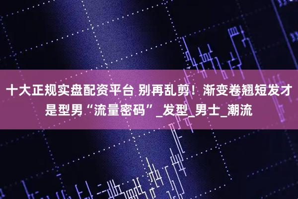 十大正规实盘配资平台 别再乱剪！渐变卷翘短发才是型男“流量密码”_发型_男士_潮流