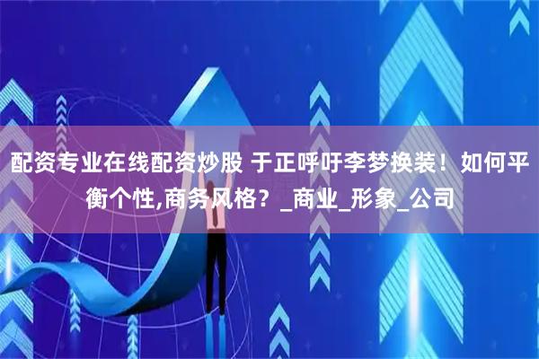配资专业在线配资炒股 于正呼吁李梦换装！如何平衡个性,商务风格？_商业_形象_公司