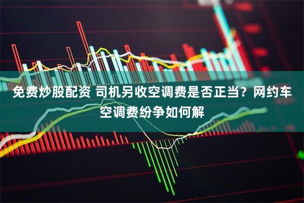 免费炒股配资 司机另收空调费是否正当？网约车空调费纷争如何解