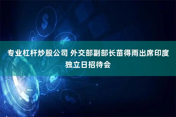 专业杠杆炒股公司 外交部副部长苗得雨出席印度独立日招待会
