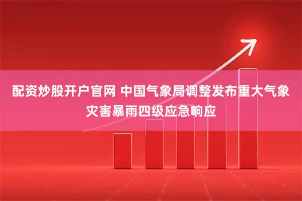 配资炒股开户官网 中国气象局调整发布重大气象灾害暴雨四级应急响应