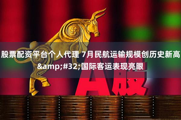 股票配资平台个人代理 7月民航运输规模创历史新高&#32;国际客运表现亮眼