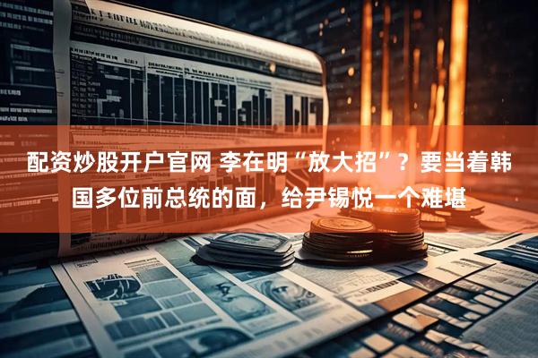 配资炒股开户官网 李在明“放大招”？要当着韩国多位前总统的面，给尹锡悦一个难堪