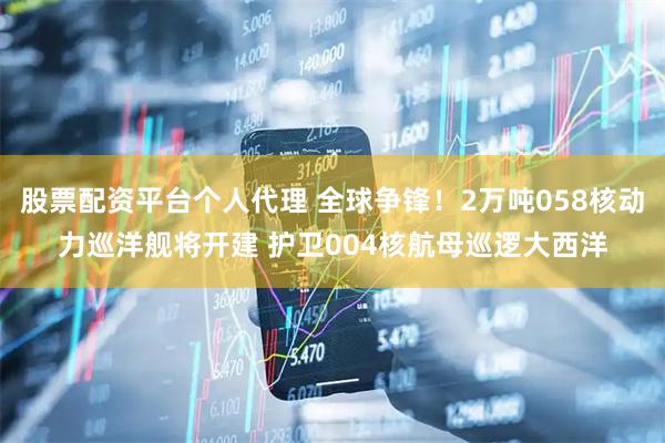 股票配资平台个人代理 全球争锋！2万吨058核动力巡洋舰将开建 护卫004核航母巡逻大西洋