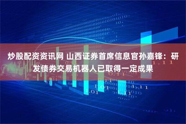 炒股配资资讯网 山西证券首席信息官孙嘉锋：研发债券交易机器人已取得一定成果