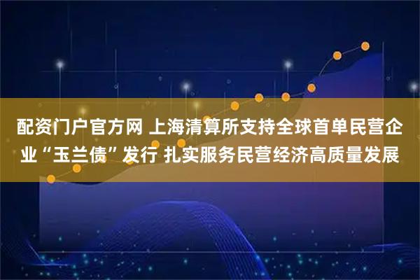 配资门户官方网 上海清算所支持全球首单民营企业“玉兰债”发行 扎实服务民营经济高质量发展