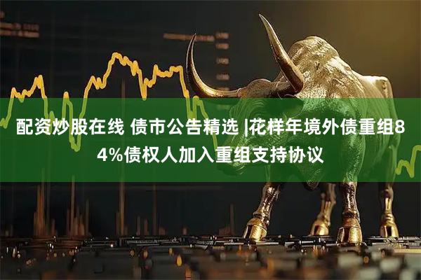 配资炒股在线 债市公告精选 |花样年境外债重组84%债权人加入重组支持协议