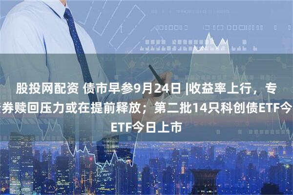 股投网配资 债市早参9月24日 |收益率上行，专家称债券赎回压力或在提前释放；第二批14只科创债ETF今日上市