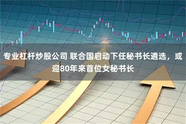 专业杠杆炒股公司 联合国启动下任秘书长遴选，或迎80年来首位女秘书长